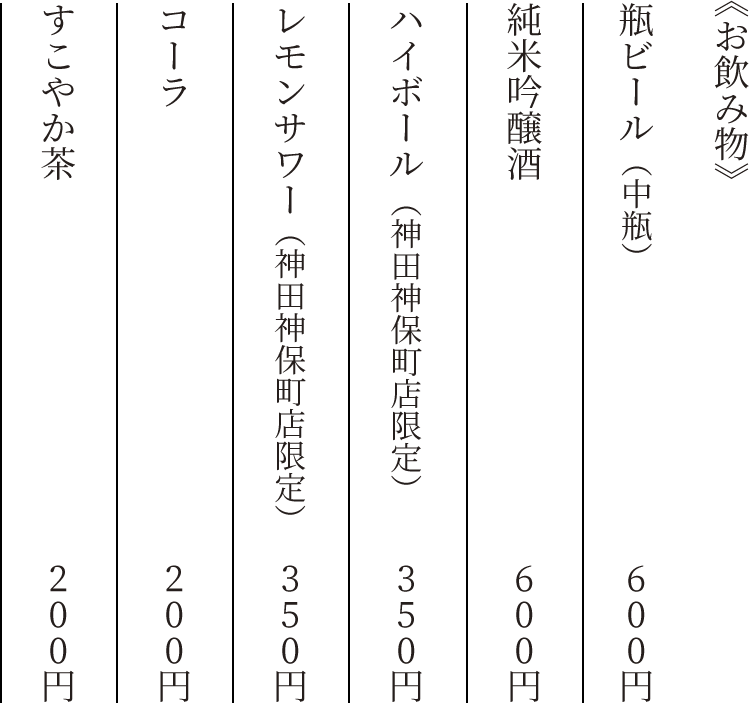 《お飲み物》　瓶ビール（中瓶）　600円　純米吟醸酒　600円　ハイボール（神田神保町店限定）　350円　レモンサワー（神田神保町店限定）　350円　コーラ　200円　すこやか茶　200円