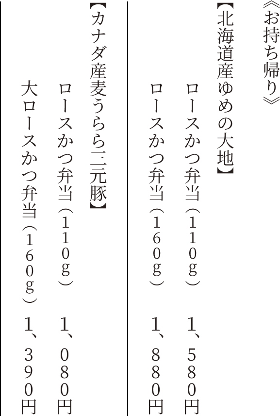 《北海道産ゆめの大地》ロースかつ弁当（110g）　1,580円　《北海道産ゆめの大地》ロースかつ弁当（160g）　1,880円　《カナダ産麦うらら三元豚》ロースかつ弁当（110g）　1,080円　《カナダ産麦うらら三元豚》大ロースかつ弁当（160g）　1,390円